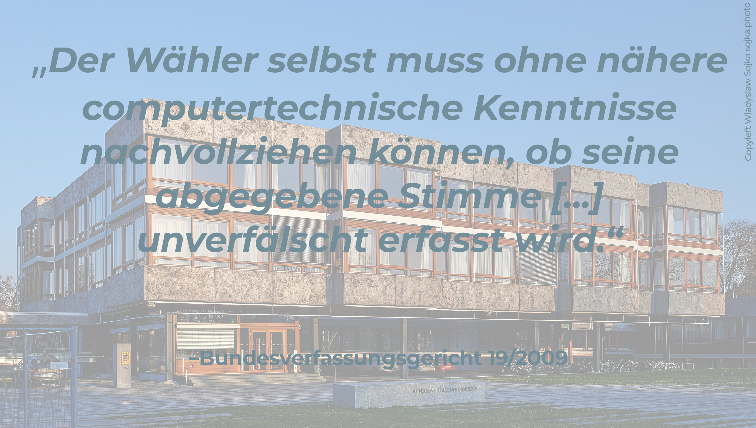 Text / Zitat:"Der Wähler selbst muss ohne nähere computertechnische Kenntnisse nachvollziehen können, ob seine abgegebene Stimme [...] unverfälscht erfasst wird. – Bundesverfassungsgericht 19/2009     Im Hintergrund das Gebäude des Bundesverfassungsgerichts"